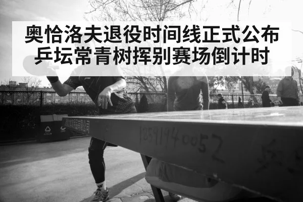 奥恰洛夫退役时间线正式公布乒坛常青树挥别赛场倒计时